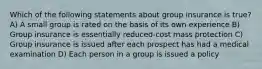 Which of the following statements about group insurance is true? A) A small group is rated on the basis of its own experience B) Group insurance is essentially reduced-cost mass protection C) Group insurance is issued after each prospect has had a medical examination D) Each person in a group is issued a policy