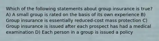 Which of the following statements about group insurance is true? A) A small group is rated on the basis of its own experience B) Group insurance is essentially reduced-cost mass protection C) Group insurance is issued after each prospect has had a medical examination D) Each person in a group is issued a policy