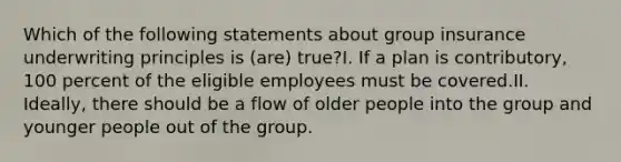 Which of the following statements about group insurance underwriting principles is (are) true?I. If a plan is contributory, 100 percent of the eligible employees must be covered.II. Ideally, there should be a flow of older people into the group and younger people out of the group.