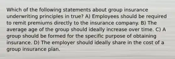 Which of the following statements about group insurance underwriting principles in true? A) Employees should be required to remit premiums directly to the insurance company. B) The average age of the group should ideally increase over time. C) A group should be formed for the specific purpose of obtaining insurance. D) The employer should ideally share in the cost of a group insurance plan.