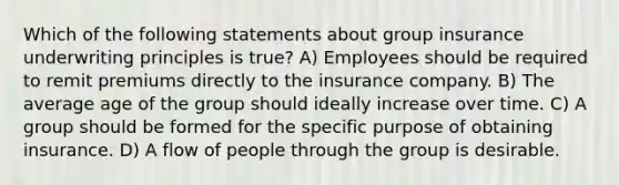 Which of the following statements about group insurance underwriting principles is true? A) Employees should be required to remit premiums directly to the insurance company. B) The average age of the group should ideally increase over time. C) A group should be formed for the specific purpose of obtaining insurance. D) A flow of people through the group is desirable.