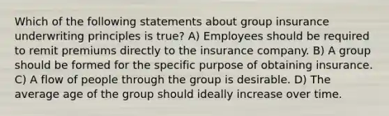 Which of the following statements about group insurance underwriting principles is true? A) Employees should be required to remit premiums directly to the insurance company. B) A group should be formed for the specific purpose of obtaining insurance. C) A flow of people through the group is desirable. D) The average age of the group should ideally increase over time.