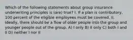 Which of the following statements about group insurance underwriting principles is (are) true? I. If a plan is contributory, 100 percent of the eligible employees must be covered. II. Ideally, there should be a flow of older people into the group and younger people out of the group. A) I only B) II only C) both I and II D) neither I nor II