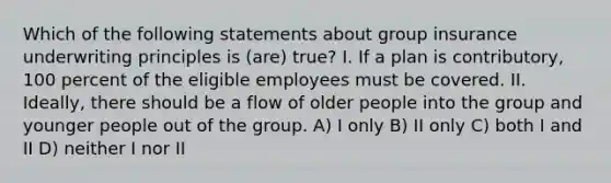 Which of the following statements about group insurance underwriting principles is (are) true? I. If a plan is contributory, 100 percent of the eligible employees must be covered. II. Ideally, there should be a flow of older people into the group and younger people out of the group. A) I only B) II only C) both I and II D) neither I nor II