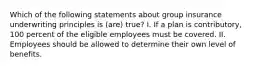 Which of the following statements about group insurance underwriting principles is (are) true? I. If a plan is contributory, 100 percent of the eligible employees must be covered. II. Employees should be allowed to determine their own level of benefits.