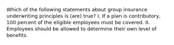 Which of the following statements about group insurance underwriting principles is (are) true? I. If a plan is contributory, 100 percent of the eligible employees must be covered. II. Employees should be allowed to determine their own level of benefits.