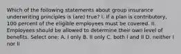 Which of the following statements about group insurance underwriting principles is (are) true? I. If a plan is contributory, 100 percent of the eligible employees must be covered. II. Employees should be allowed to determine their own level of benefits. Select one: A. I only B. II only C. both I and II D. neither I nor II