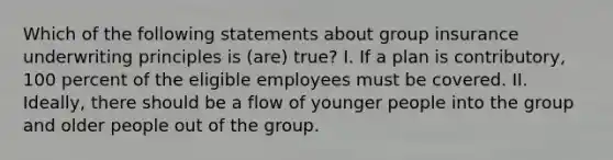 Which of the following statements about group insurance underwriting principles is (are) true? I. If a plan is contributory, 100 percent of the eligible employees must be covered. II. Ideally, there should be a flow of younger people into the group and older people out of the group.