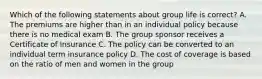 Which of the following statements about group life is correct? A. The premiums are higher than in an individual policy because there is no medical exam B. The group sponsor receives a Certificate of Insurance C. The policy can be converted to an individual term insurance policy D. The cost of coverage is based on the ratio of men and women in the group