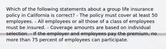 Which of the following statements about a group life insurance policy in California is correct? - The policy must cover at least 50 employees. - All employees or all those of a class of employees must be insured. - Coverage amounts are based on individual selection. - If the employer and employees pay the premium, no more than 75 percent of employees can participate.