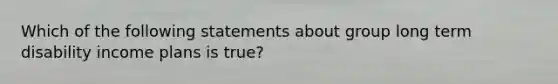 Which of the following statements about group long term disability income plans is true?