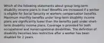 Which of the following statements about group long-term disability income plans is true? Benefits are increased if a worker is eligible for Social Security or workers compensation benefits. Maximum monthly benefits under long-term disability income plans are significantly lower than the benefits paid under short-term disability income plans. Coverage is provided for both occupational and nonoccupational disabilities. The definition of disability becomes less restrictive after a worker has been disabled for 2 years.