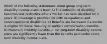 Which of the following statements about group long-term disability income plans is true? A) The definition of disability becomes less restrictive after a worker has been disabled for 2 years. B) Coverage is provided for both occupational and nonoccupational disabilities. C) Benefits are increased if a worker is eligible for Social Security or workers compensation benefits. D) Maximum monthly benefits under long-term disability income plans are significantly lower than the benefits paid under short-term disability income plans.