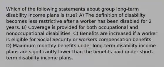 Which of the following statements about group long-term disability income plans is true? A) The definition of disability becomes less restrictive after a worker has been disabled for 2 years. B) Coverage is provided for both occupational and nonoccupational disabilities. C) Benefits are increased if a worker is eligible for Social Security or workers compensation benefits. D) Maximum monthly benefits under long-term disability income plans are significantly lower than the benefits paid under short-term disability income plans.