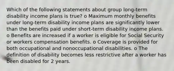 Which of the following statements about group long-term disability income plans is true? o Maximum monthly benefits under long-term disability income plans are significantly lower than the benefits paid under short-term disability income plans. o Benefits are increased if a worker is eligible for Social Security or workers compensation benefits. o Coverage is provided for both occupational and nonoccupational disabilities. o The definition of disability becomes less restrictive after a worker has been disabled for 2 years.