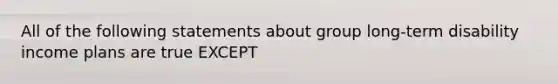 All of the following statements about group long-term disability income plans are true EXCEPT