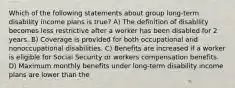 Which of the following statements about group long-term disability income plans is true? A) The definition of disability becomes less restrictive after a worker has been disabled for 2 years. B) Coverage is provided for both occupational and nonoccupational disabilities. C) Benefits are increased if a worker is eligible for Social Security or workers compensation benefits. D) Maximum monthly benefits under long-term disability income plans are lower than the