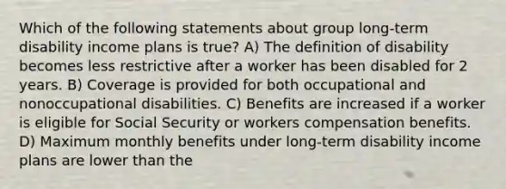 Which of the following statements about group long-term disability income plans is true? A) The definition of disability becomes less restrictive after a worker has been disabled for 2 years. B) Coverage is provided for both occupational and nonoccupational disabilities. C) Benefits are increased if a worker is eligible for Social Security or workers compensation benefits. D) Maximum monthly benefits under long-term disability income plans are lower than the