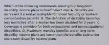 Which of the following statements about group long-term disability income plans is true? Select one: A. Benefits are increased if a worker is eligible for Social Security or workers compensation benefits. B. The definition of disability becomes less restrictive after a worker has been disabled for 2 years. C. Coverage is provided for both occupational and nonoccupational disabilities. D. Maximum monthly benefits under long-term disability income plans are lower than the benefits paid under short-term disability income plans