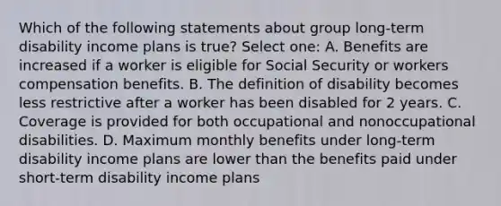 Which of the following statements about group long-term disability income plans is true? Select one: A. Benefits are increased if a worker is eligible for Social Security or workers compensation benefits. B. The definition of disability becomes less restrictive after a worker has been disabled for 2 years. C. Coverage is provided for both occupational and nonoccupational disabilities. D. Maximum monthly benefits under long-term disability income plans are lower than the benefits paid under short-term disability income plans