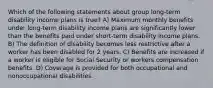 Which of the following statements about group long-term disability income plans is true? A) Maximum monthly benefits under long-term disability income plans are significantly lower than the benefits paid under short-term disability income plans. B) The definition of disability becomes less restrictive after a worker has been disabled for 2 years. C) Benefits are increased if a worker is eligible for Social Security or workers compensation benefits. D) Coverage is provided for both occupational and nonoccupational disabilities.