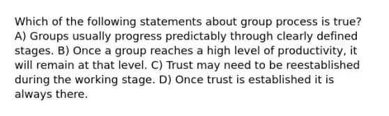 Which of the following statements about group process is true? A) Groups usually progress predictably through clearly defined stages. B) Once a group reaches a high level of productivity, it will remain at that level. C) Trust may need to be reestablished during the working stage. D) Once trust is established it is always there.