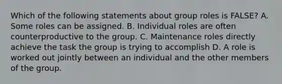 Which of the following statements about group roles is FALSE? A. Some roles can be assigned. B. Individual roles are often counterproductive to the group. C. Maintenance roles directly achieve the task the group is trying to accomplish D. A role is worked out jointly between an individual and the other members of the group.