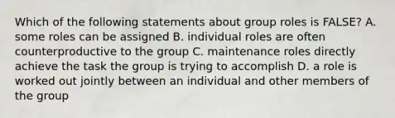 Which of the following statements about group roles is FALSE? A. some roles can be assigned B. individual roles are often counterproductive to the group C. maintenance roles directly achieve the task the group is trying to accomplish D. a role is worked out jointly between an individual and other members of the group