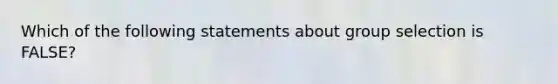 Which of the following statements about group selection is FALSE?