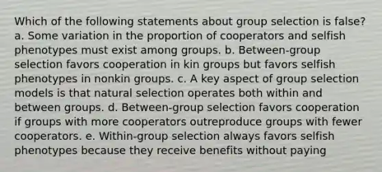 Which of the following statements about group selection is false? a. Some variation in the proportion of cooperators and selfish phenotypes must exist among groups. b. Between-group selection favors cooperation in kin groups but favors selfish phenotypes in nonkin groups. c. A key aspect of group selection models is that natural selection operates both within and between groups. d. Between-group selection favors cooperation if groups with more cooperators outreproduce groups with fewer cooperators. e. Within-group selection always favors selfish phenotypes because they receive benefits without paying