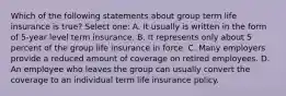 Which of the following statements about group term life insurance is true? Select one: A. It usually is written in the form of 5-year level term insurance. B. It represents only about 5 percent of the group life insurance in force. C. Many employers provide a reduced amount of coverage on retired employees. D. An employee who leaves the group can usually convert the coverage to an individual term life insurance policy.