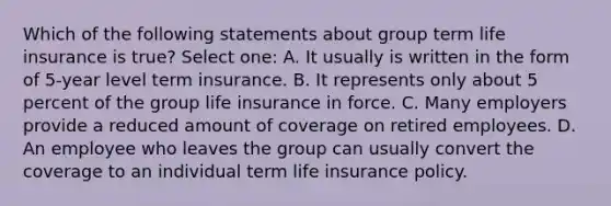 Which of the following statements about group term life insurance is true? Select one: A. It usually is written in the form of 5-year level term insurance. B. It represents only about 5 percent of the group life insurance in force. C. Many employers provide a reduced amount of coverage on retired employees. D. An employee who leaves the group can usually convert the coverage to an individual term life insurance policy.