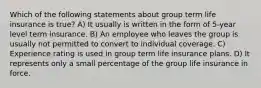 Which of the following statements about group term life insurance is true? A) It usually is written in the form of 5-year level term insurance. B) An employee who leaves the group is usually not permitted to convert to individual coverage. C) Experience rating is used in group term life insurance plans. D) It represents only a small percentage of the group life insurance in force.