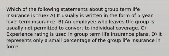 Which of the following statements about group term life insurance is true? A) It usually is written in the form of 5-year level term insurance. B) An employee who leaves the group is usually not permitted to convert to individual coverage. C) Experience rating is used in group term life insurance plans. D) It represents only a small percentage of the group life insurance in force.