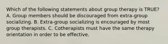 Which of the following statements about group therapy is TRUE? A. Group members should be discouraged from extra-group socializing. B. Extra-group socializing is encouraged by most group therapists. C. Cotherapists must have the same therapy orientation in order to be effective.