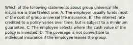 Which of the following statements about group universal life insurance is true?Select one: A. The employer usually funds most of the cost of group universal life insurance. B. The interest rate credited to a policy varies over time, but is subject to a minimum guarantee. C. The employee selects where the cash value of the policy is invested. D. The coverage is not convertible to individual insurance if the employee leaves the group.