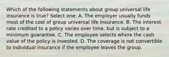 Which of the following statements about group universal life insurance is true? Select one: A. The employer usually funds most of the cost of group universal life insurance. B. The interest rate credited to a policy varies over time, but is subject to a minimum guarantee. C. The employee selects where the cash value of the policy is invested. D. The coverage is not convertible to individual insurance if the employee leaves the group.