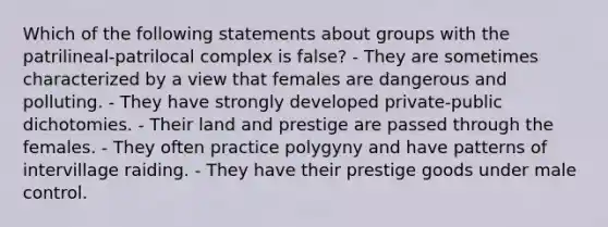 Which of the following statements about groups with the patrilineal-patrilocal complex is false? - They are sometimes characterized by a view that females are dangerous and polluting. - They have strongly developed private-public dichotomies. - Their land and prestige are passed through the females. - They often practice polygyny and have patterns of intervillage raiding. - They have their prestige goods under male control.