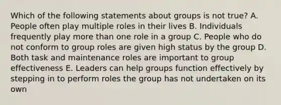 Which of the following statements about groups is not true? A. People often play multiple roles in their lives B. Individuals frequently play more than one role in a group C. People who do not conform to group roles are given high status by the group D. Both task and maintenance roles are important to group effectiveness E. Leaders can help groups function effectively by stepping in to perform roles the group has not undertaken on its own