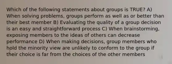 Which of the following statements about groups is TRUE? A) When solving problems, groups perform as well as or better than their best member B) Evaluating the quality of a group decision is an easy and straightforward process C) When brainstorming, exposing members to the ideas of others can decrease performance D) When making decisions, group members who hold the minority view are unlikely to conform to the group if their choice is far from the choices of the other members