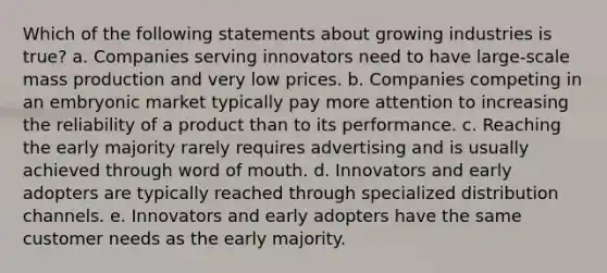 Which of the following statements about growing industries is true? a. Companies serving innovators need to have large-scale mass production and very low prices. b. Companies competing in an embryonic market typically pay more attention to increasing the reliability of a product than to its performance. c. Reaching the early majority rarely requires advertising and is usually achieved through word of mouth. d. Innovators and early adopters are typically reached through specialized distribution channels. e. Innovators and early adopters have the same customer needs as the early majority.