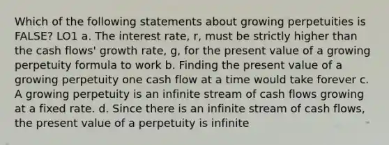 Which of the following statements about growing perpetuities is FALSE? LO1 a. The interest rate, r, must be strictly higher than the cash flows' growth rate, g, for the present value of a growing perpetuity formula to work b. Finding the present value of a growing perpetuity one cash flow at a time would take forever c. A growing perpetuity is an infinite stream of cash flows growing at a fixed rate. d. Since there is an infinite stream of cash flows, the present value of a perpetuity is infinite