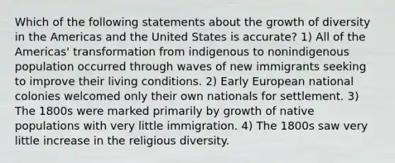 Which of the following statements about the growth of diversity in the Americas and the United States is accurate? 1) All of the Americas' transformation from indigenous to nonindigenous population occurred through waves of new immigrants seeking to improve their living conditions. 2) Early European national colonies welcomed only their own nationals for settlement. 3) The 1800s were marked primarily by growth of native populations with very little immigration. 4) The 1800s saw very little increase in the religious diversity.