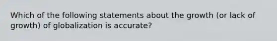 Which of the following statements about the growth (or lack of growth) of globalization is accurate?