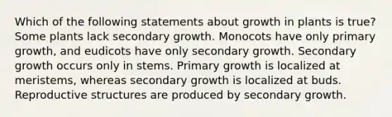 Which of the following statements about growth in plants is true? Some plants lack secondary growth. Monocots have only primary growth, and eudicots have only secondary growth. Secondary growth occurs only in stems. Primary growth is localized at meristems, whereas secondary growth is localized at buds. Reproductive structures are produced by secondary growth.