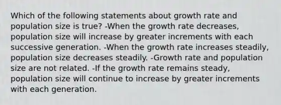 Which of the following statements about growth rate and population size is true? -When the growth rate decreases, population size will increase by greater increments with each successive generation. -When the growth rate increases steadily, population size decreases steadily. -Growth rate and population size are not related. -If the growth rate remains steady, population size will continue to increase by greater increments with each generation.