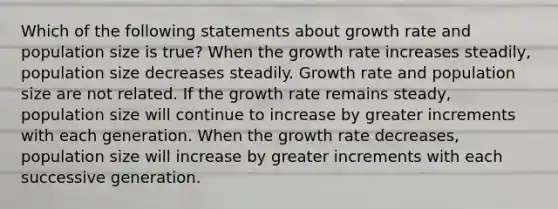 Which of the following statements about growth rate and population size is true? When the growth rate increases steadily, population size decreases steadily. Growth rate and population size are not related. If the growth rate remains steady, population size will continue to increase by greater increments with each generation. When the growth rate decreases, population size will increase by greater increments with each successive generation.