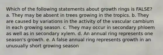 Which of the following statements about growth rings is FALSE? a. They may be absent in trees growing in the tropics. b. They are caused by variations in the activity of the vascular cambium in each growing season. c. They may occur in secondary phloem as well as in secondary xylem. d. An annual ring represents one season's growth. e. A false annual ring represents growth in an unusually short growing season