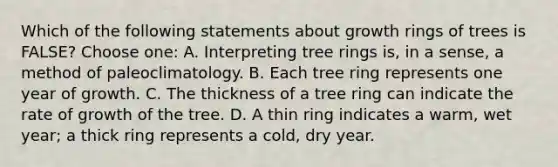 Which of the following statements about growth rings of trees is FALSE? Choose one: A. Interpreting tree rings is, in a sense, a method of paleoclimatology. B. Each tree ring represents one year of growth. C. The thickness of a tree ring can indicate the rate of growth of the tree. D. A thin ring indicates a warm, wet year; a thick ring represents a cold, dry year.