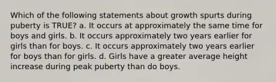 Which of the following statements about growth spurts during puberty is TRUE? a. It occurs at approximately the same time for boys and girls. b. It occurs approximately two years earlier for girls than for boys. c. It occurs approximately two years earlier for boys than for girls. d. Girls have a greater average height increase during peak puberty than do boys.